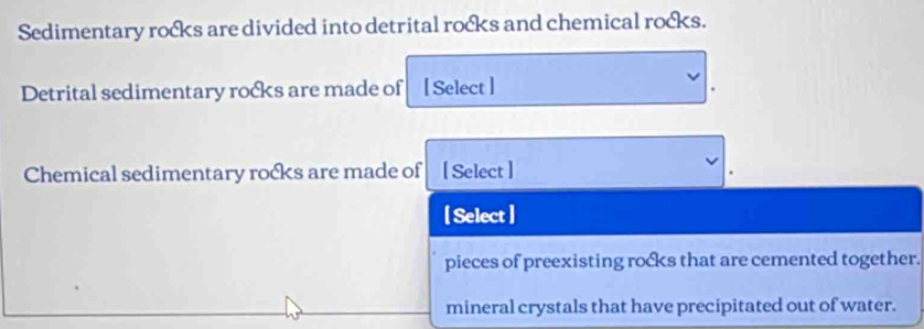 Sedimentary rocks are divided into detrital rocks and chemical rocks.
Detrital sedimentary rocks are made of [ Select ]
Chemical sedimentary rocks are made of [ Select ]
[ Select ]
pieces of preexisting rocks that are cemented together.
mineral crystals that have precipitated out of water.