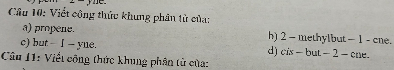 yne. 
Câu 10: Viết công thức khung phân tử của: 
a) propene. b) 2 - methylbut - 1 - ene. 
c) but - 1 - yne. d) cis - but - 2 - ene. 
Câu 11: Viết công thức khung phân tử của: