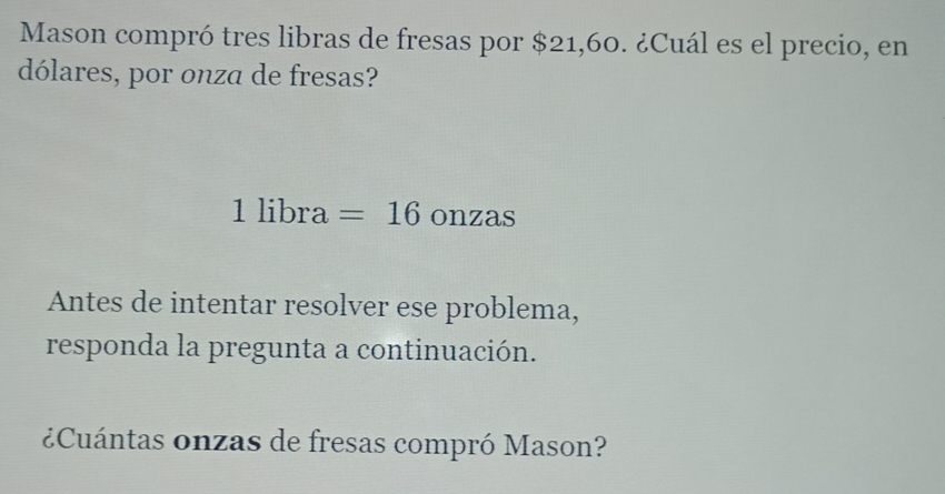 Mason compró tres libras de fresas por $21,60. ¿Cuál es el precio, en 
dólares, por onza de fresas? 
1 libra =16onzas
Antes de intentar resolver ese problema, 
responda la pregunta a continuación. 
¿Cuántas onzas de fresas compró Mason?