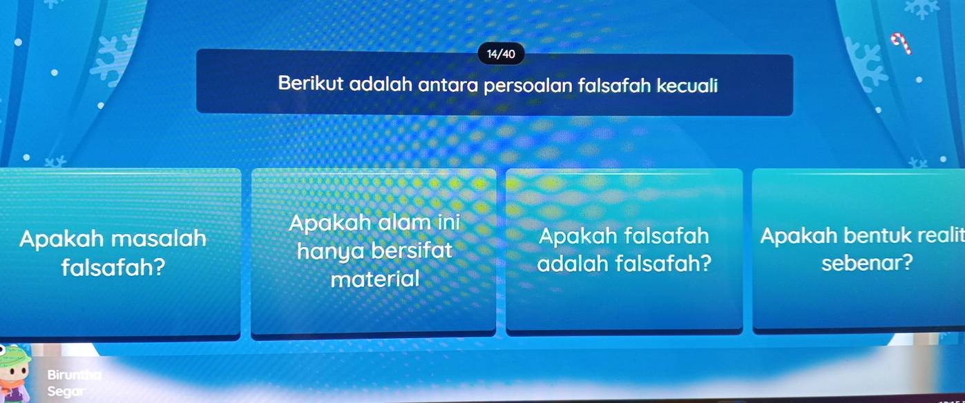 a 
14/40 a 
Berikut adalah antara persoalan falsafah kecuali 
Apakah alam ini 
Apakah masalah Apakah falsafah Apakah bentuk realit 
hanya bersifat 
falsafah? adalah falsafah? sebenar? 
material 
Birunt 
Segar