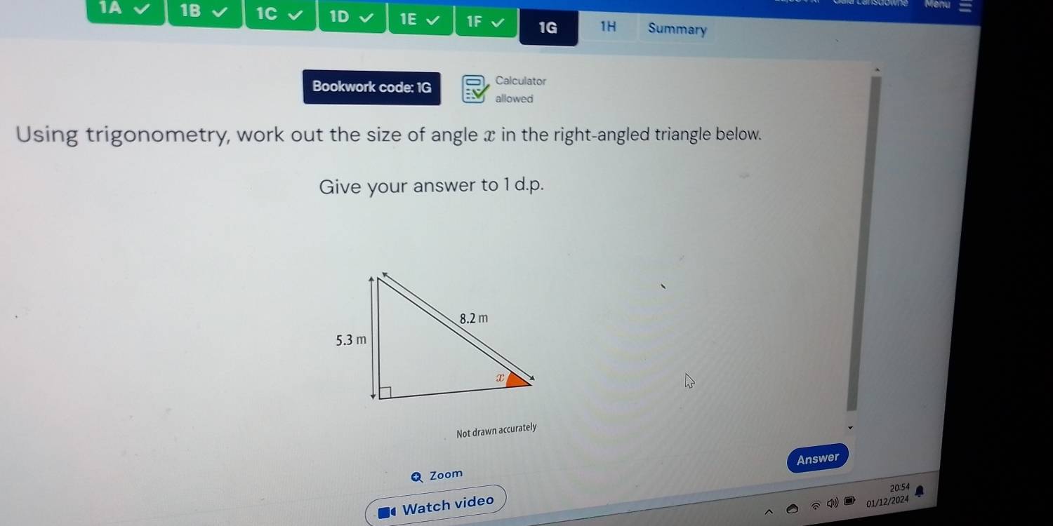 1A 1B 1C 1D 1E 1F 1G 1H Summary 
Calculator 
Bookwork code: 1G allowed 
Using trigonometry, work out the size of angle x in the right-angled triangle below. 
Give your answer to 1 d.p. 
Not drawn accurately 
Answer 
Q Zoom 
20:54 
Watch video 
01/12/2024