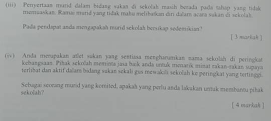 (iii) Penyertaan murid dalam bidang sukan di sekolah masih berada pada tahap yang tidak 
memuaskan. Ramai murid yang tidak mahu melibatkan diri dalam acara sukan di sekolah. 
Pada pendapat anda mengapakah murid sekolah bersikap sedemikian? 
[ 3markah ] 
(iv) Anda merupakan atlet sukan yang sentiasa mengharumkan nama sekolah di peringkat 
kebangsaan. Pihak sekolah meminta jasa baik anda untuk menarik minat rakan-rakan supaya 
terlibat dan aktif dalam bidang sukan sekali gus mewakili sekolah ke peringkat yang tertinggi 
Sebagai seorang murid yang komited, apakah yang perlu anda lakukan untuk membantu pihak 
sekolah? 
[ 4 markah ]