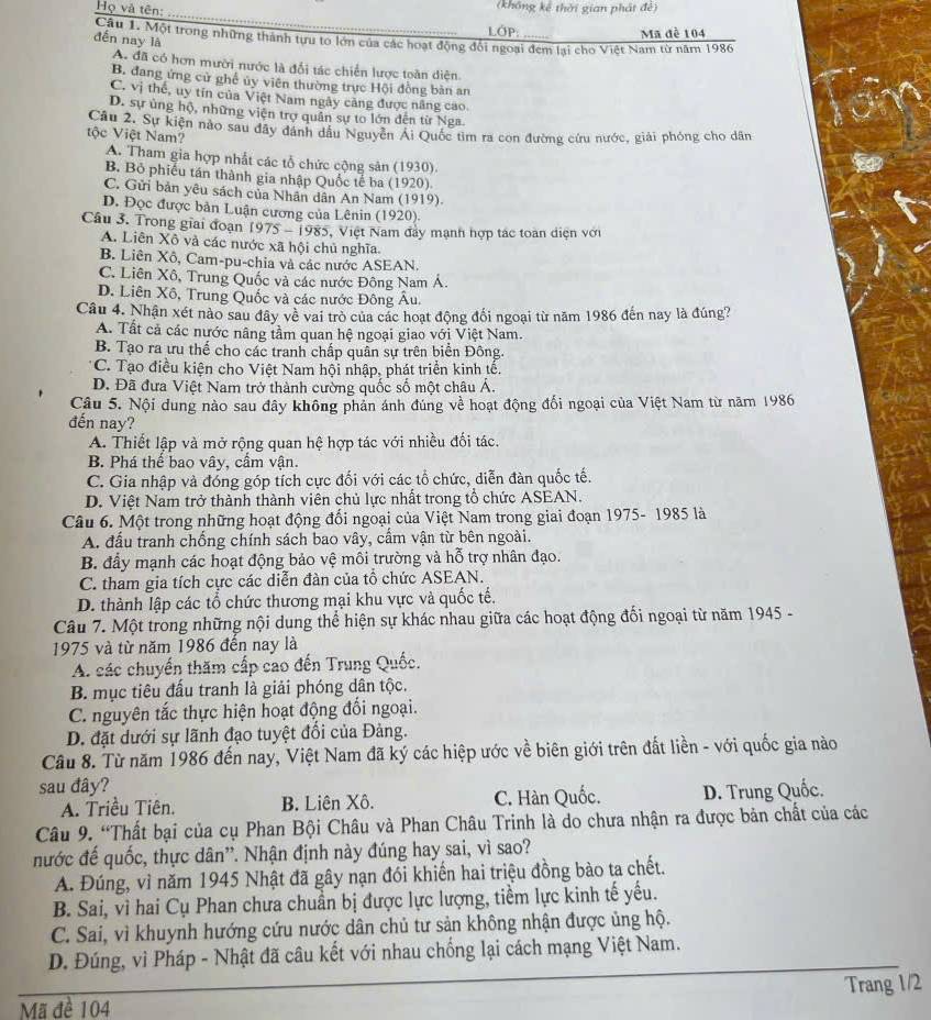 Họ và tên:
(không kê thời gian phát đê)
LOP: Mã đề 104
Câu 1. Một trong những thành tựu to lớn của các hoạt động đổi ngoại đem lại cho Việt Nam từ năm 1986
đến nay là
A. đã có hơn mười nước là đổi tác chiến lược toàn diện.
B. đang ứng cử ghế ủy viên thường trực Hội đồng bản an
C. vị thể, uy tin của Việt Nam ngày căng được năng cao
D. sự ủng hộ, những viện trợ quân sự to lớn đến từ Nga.
tộc Việt Nam? Câu 2. Sự kiện nào sau đây dánh dầu Nguyễn Ai Quốc tìm ra con đường cứu nước, giải phóng cho dân
A. Tham gia hợp nhất các tổ chức cộng sản (1930).
B. Bỏ phiếu tán thành gia nhập Quốc tế ba (1920)
C. Gửi bản yêu sách của Nhân dân An Nam (1919).
D. Đọc được bản Luận cương của Lênin (1920).
Câu 3. Trong giai đoạn 1975-1985 1, Việt Nam đây mạnh hợp tác toàn diện với
A. Liên Xô và các nước xã hội chủ nghĩa.
B. Liên Xô, Cam-pu-chia và các nước ASEAN.
C. Liên Xô, Trung Quốc và các nước Đông Nam Á.
D. Liên Xô, Trung Quốc và các nước Đông Âu.
Câu 4. Nhận xét nào sau đây về vai trò của các hoạt động đối ngoại từ năm 1986 đến nay là đúng?
A. Tất cả các nước nâng tầm quan hệ ngoại giao với Việt Nam.
B. Tạo ra ưu thể cho các tranh chấp quân sự trên biển Đông.
C. Tạo điều kiện cho Việt Nam hội nhập, phát triển kinh tế.
D. Đã đưa Việt Nam trở thành cường quốc số một châu Á.
Câu 5. Nội dung nào sau đây không phản ánh đúng về hoạt động đối ngoại của Việt Nam từ năm 1986
đến nay?
A. Thiết lập và mở rộng quan hệ hợp tác với nhiều đối tác.
B. Phá thể bao vây, cầm vận.
C. Gia nhập và đóng góp tích cực đổi với các tổ chức, diễn đàn quốc tế.
D. Việt Nam trở thành thành viên chủ lực nhất trong tổ chức ASEAN.
Câu 6. Một trong những hoạt động đổi ngoại của Việt Nam trong giai đoạn 1975- 1985 là
A. đấu tranh chống chính sách bao vây, cấm vận từ bên ngoài.
B. đầy mạnh các hoạt động bảo vệ môi trường và hỗ trợ nhân đạo.
C. tham gia tích cực các diễn đàn của tổ chức ASEAN.
D. thành lập các tổ chức thương mại khu vực và quốc tế.
Câu 7. Một trong những nội dung thể hiện sự khác nhau giữa các hoạt động đối ngoại từ năm 1945 -
1975 và từ năm 1986 đến nay là
A. các chuyển thăm cấp cao đến Trung Quốc.
B. mục tiêu đấu tranh là giải phóng dân tộc.
C. nguyên tắc thực hiện hoạt động đối ngoại.
D. đặt dưới sự lãnh đạo tuyệt đối của Đảng.
Câu 8. Từ năm 1986 đến nay, Việt Nam đã ký các hiệp ước về biên giới trên đất liền - với quốc gia nào
sau đây?
A. Triều Tiên. B. Liên Xô. C. Hàn Quốc. D. Trung Quốc.
Câu 9. “Thất bại của cụ Phan Bội Châu và Phan Châu Trinh là do chưa nhận ra được bản chất của các
nước đế quốc, thực dân''. Nhận định này đúng hay sai, vì sao?
A. Đúng, vì năm 1945 Nhật đã gây nạn đói khiến hai triệu đồng bào ta chết.
B. Sai, vì hai Cụ Phan chưa chuẩn bị được lực lượng, tiềm lực kinh tế yếu.
C. Sai, vì khuynh hướng cứu nước dân chủ tư sản không nhận được ủng hộ.
D. Đúng, vì Pháp - Nhật đã câu kết với nhau chống lại cách mạng Việt Nam.
Trang 1/2
Mã đề 104