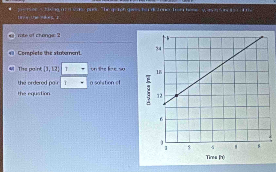 ■ jasming a bikng an d state park . lnclicl)^3 iv e s h e r d e t ta n c from ho m i ^circ ,F=f.IT=IIITi 
time she nikes. I 
rate of change: 2 
Complete the statement. 
The point (1,12) on the line, so 
the ordered pair ? a solution of 
the equation. 
x