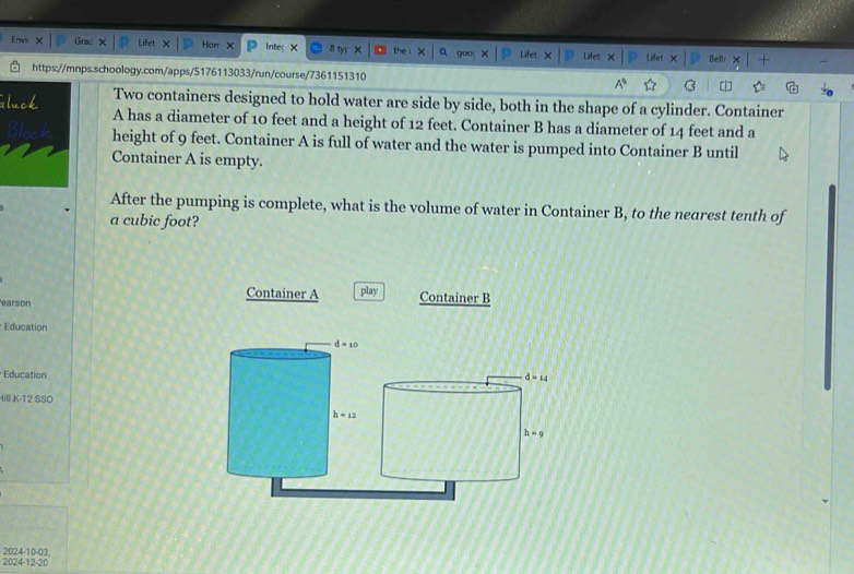 Gr Hon × Inted × the.x × Lifet × Lifet 
https://mnps.schoology.com/apps/5176113033/run/course/7361151310 B Bell 
Two containers designed to hold water are side by side, both in the shape of a cylinder. Container 
A has a diameter of 10 feet and a height of 12 feet. Container B has a diameter of 14 feet and a 
height of 9 feet. Container A is full of water and the water is pumped into Container B until 
Container A is empty. 
After the pumping is complete, what is the volume of water in Container B, to the nearest tenth of 
a cubic foot? 
earson 
Container A play Container B 
Education
d=10
Education d=14
Hill K-12 SSO
h=12
h=9
2024-12-20 2024-10-03