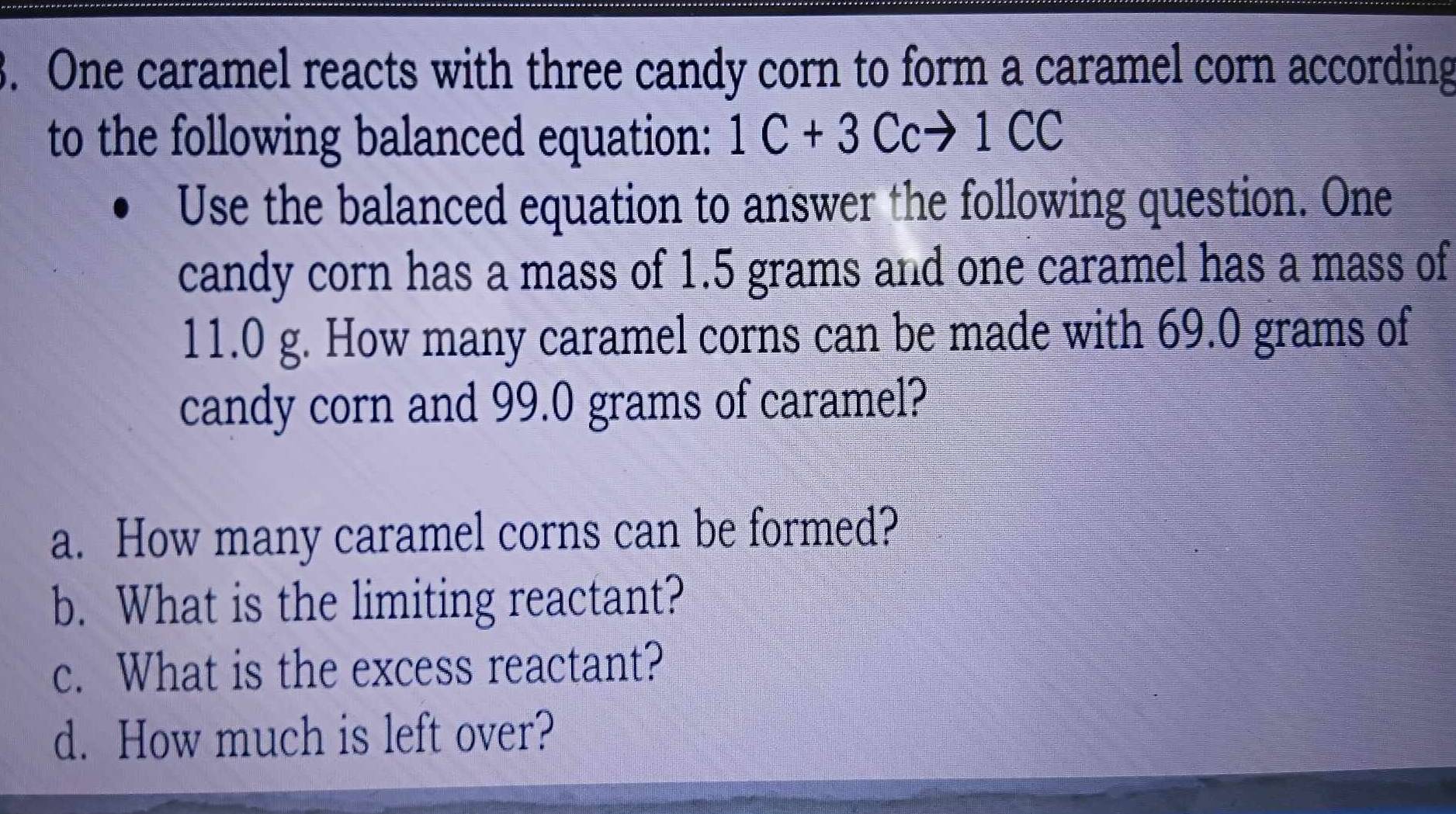 One caramel reacts with three candy corn to form a caramel corn according 
to the following balanced equation: 1C+3Ccto 1CC
Use the balanced equation to answer the following question. One 
candy corn has a mass of 1.5 grams and one caramel has a mass of
11.0 g. How many caramel corns can be made with 69.0 grams of 
candy corn and 99.0 grams of caramel? 
a. How many caramel corns can be formed? 
b. What is the limiting reactant? 
c. What is the excess reactant? 
d. How much is left over?