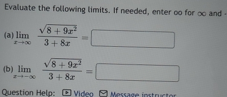 Evaluate the following limits. If needed, enter oo for ∞ and -
(a) limlimits _xto ∈fty  (sqrt(8+9x^2))/3+8x =□
(b) limlimits _xto -∈fty  (sqrt(8+9x^2))/3+8x =□
Question Help: D Video Message instruct