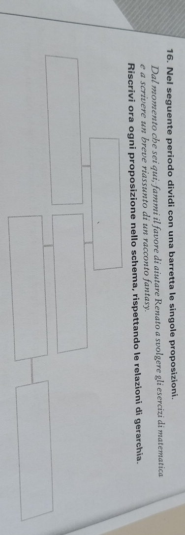 Nel seguente periodo dividi con una barretta le singole proposizioni. 
Dal momento che sei qui, fammi il favore di aiutare Renato a svolgere gli esercizi di matematica 
e a scrivere un breve riassunto di un racconto fantasy. 
Riscrivi ora ogni proposizione nello schema, rispettando le relazioni di gerarchia.