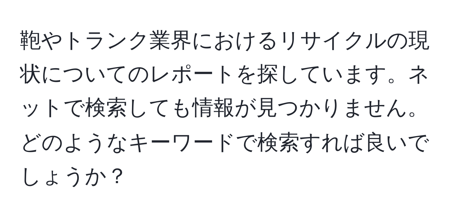 鞄やトランク業界におけるリサイクルの現状についてのレポートを探しています。ネットで検索しても情報が見つかりません。どのようなキーワードで検索すれば良いでしょうか？