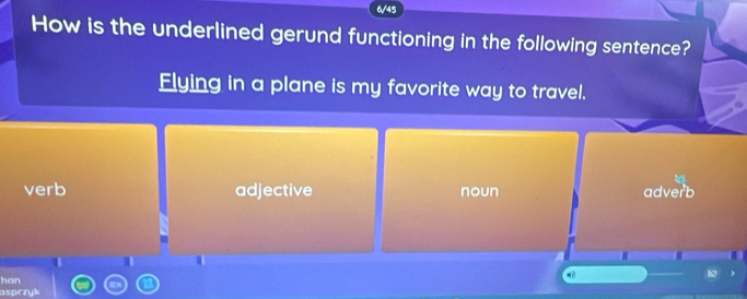 6/45
How is the underlined gerund functioning in the following sentence?
Flying in a plane is my favorite way to travel.
verb adjective noun adverb
han
asprzyk