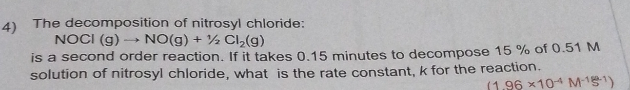 The decomposition of nitrosyl chloride:
NOCl(g)to NO(g)+1/2Cl_2(g)
is a second order reaction. If it takes 0.15 minutes to decompose 15 % of 0.51 M
solution of nitrosyl chloride, what is the rate constant, k for the reaction.
(1.96* 10^(-4)M^(-1)S^(-1))