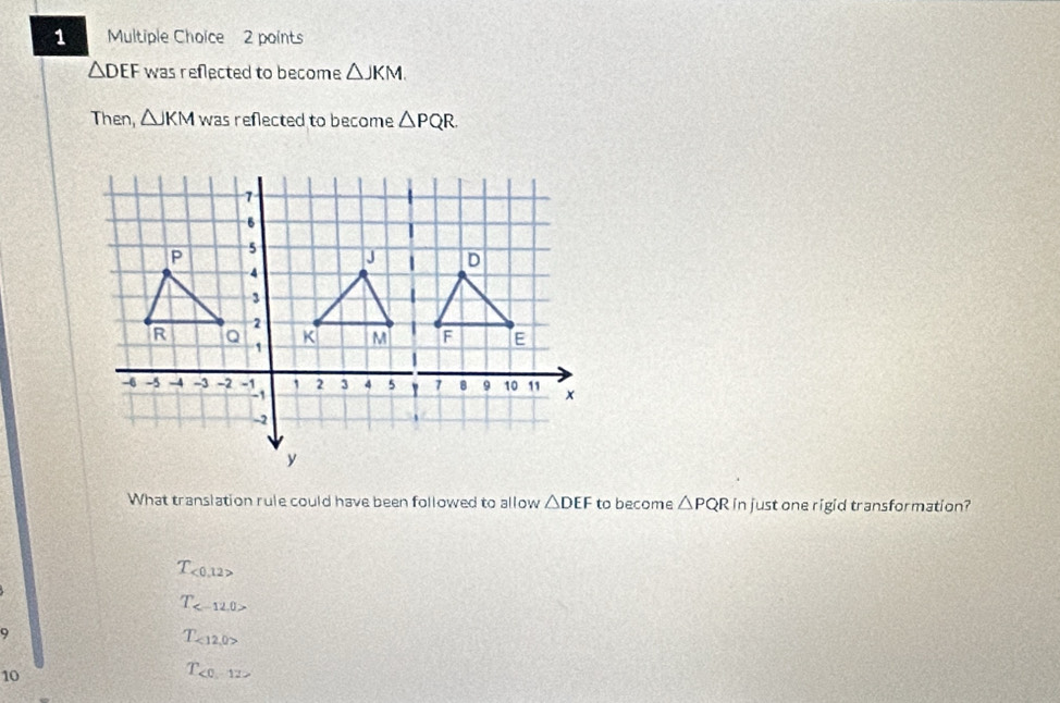 △ DEF was reflected to become △ JKM. 
Then, △ JKM was reflected to become △ PQR
What translation rule could have been followed to allow △ DEF to become △ PQR in just one rigid transformation?
T_<0,12>
T_ 
9
T_<12,0>
10
T_<0,12>