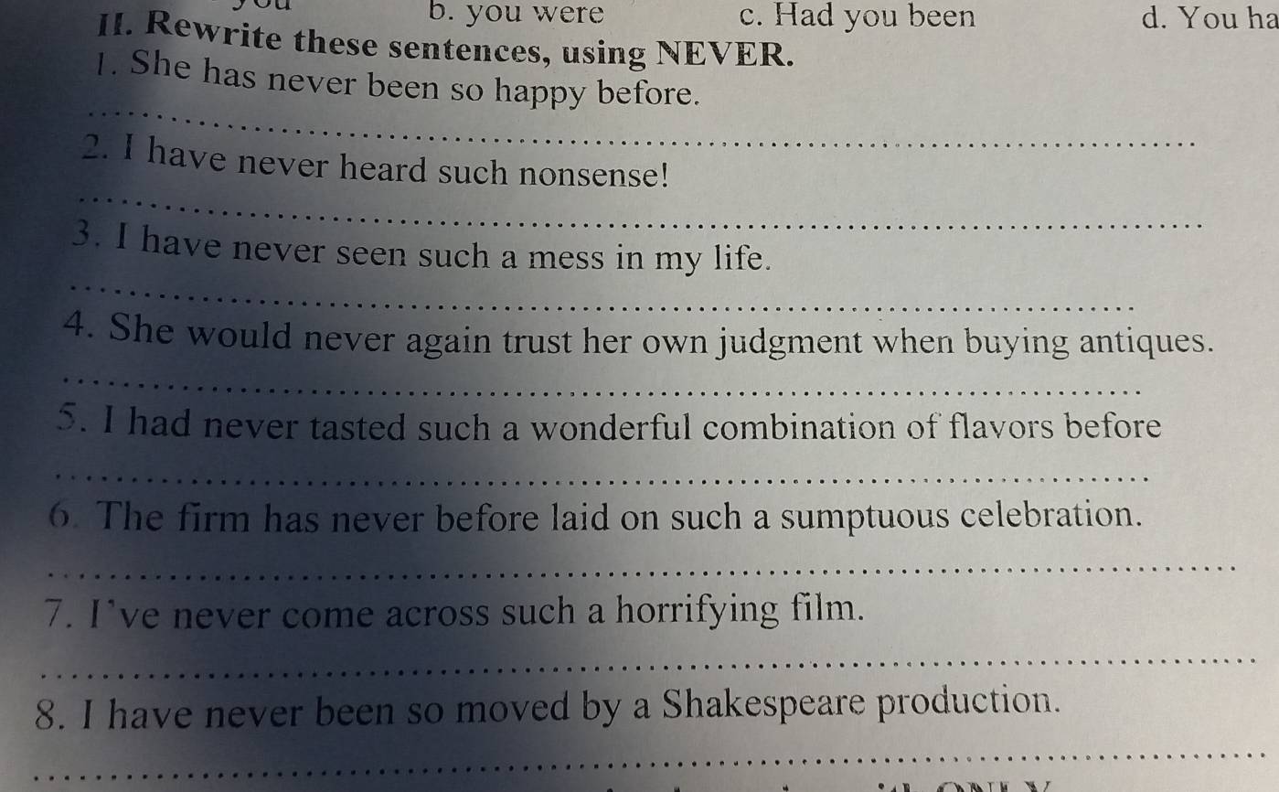 you were c. Had you been d. You ha
II. Rewrite these sentences, using NEVER.
_
1. She has never been so happy before.
_
2. I have never heard such nonsense!
_
3. I have never seen such a mess in my life.
4. She would never again trust her own judgment when buying antiques.
_
5. I had never tasted such a wonderful combination of flavors before
_
6. The firm has never before laid on such a sumptuous celebration.
_
7. I’ve never come across such a horrifying film.
_
8. I have never been so moved by a Shakespeare production.
_