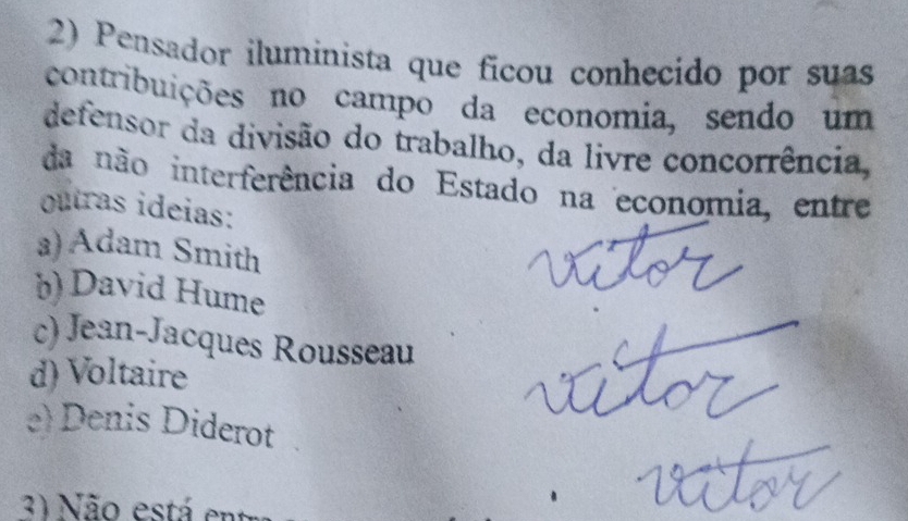 Pensador iluminista que ficou conhecido por suas
contribuições no campo da economia, sendo um
defensor da divisão do trabalho, da livre concorrência,
da não interferência do Estado na economia, entre
outras ideias:
a) Adam Smith
)) David Hume
c) Jean-Jacques Rousseau
d) Voltaire
e) Denis Diderot
31 Não está en