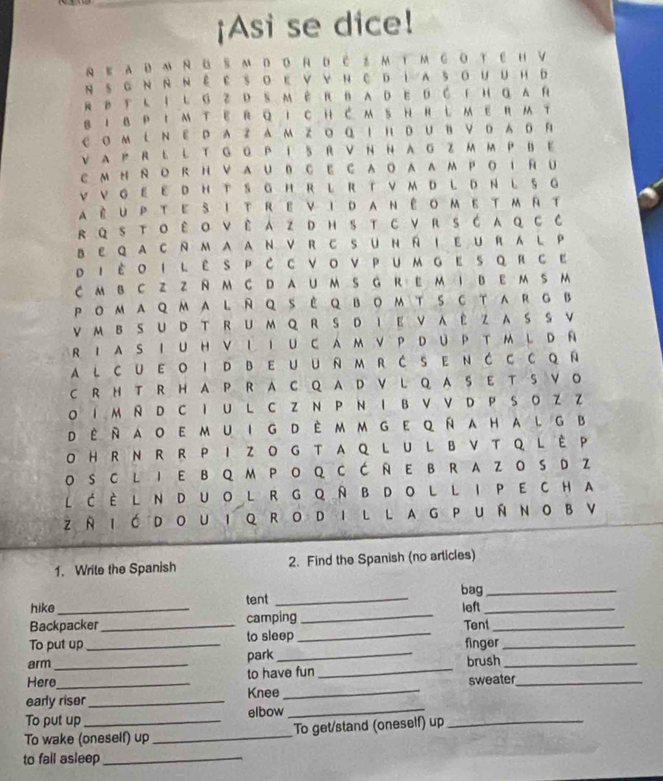 ¡Asi se dice!
N E AD M N G S M D D R D C ： M TM G OT E H V
N S G N NN É E SO E V VN C D LA SoUUH D
R B T L í L G Z D S MèR BAD ED C 「H α A й
B I BP IM T E RQ i C HC M SH H し MER T
Coм L Ν E Р A Z A Μ Z ο Q Ι н DUB ν D A D R
V A P R L L T G G P I 5 R V N N A G Z M M P B E
C M H R O R H V AU B C E C AOA AΜ P O T R U
V V G E E D H T S G HR L R T V M D L D N L S G
aèuptesitrevidanêometmrt
R QSTO ê O VÈ AZ DHS T CVR SĆ A q C C
B E Q A C N M A A N V RC S U N Ñ I E U R A L P
DΙ Èοi l ês P C C νoνPumgΕ s qRсΕ
C M B CZ Z R M C D A U M S G R E M I B E M S M
PomAQMA L RQ S èQ BOM T S C TARG B
VM BSU D T RU M Q R S D I E VA E Z A SSV
R Ι A S I U H V L I U C A M V P D UP T M L D Ñ
al cueoi dbeuumrćsenĆc cqÑ
C R H T R H A P R A C Q A D V L Q A S E T S V O
O I M N D C I UL C Z N P N I B V V D P S O Z Z
Dè Rao e mu I G D è m m G E q Ñ a ha l G B
O H R N R R P I ZO G T AQ L U L BV T Q L È P
O S C L I E B Q M P O Q C Ć Ñ E B R A Z O S DZ
LĆÈLNDUOL RGQÑBDOL LIPECHA
z Ñ I ć dou I Q Ro d I l l ag P u Ñ no B V
1. Write the Spanish 2. Find the Spanish (no articles)
bag_
tent_
hike_ left_
Backpacker _camping _Tent_
To put up _to sleep_ finger_
arm
park_
Here__ to have fun _brush__
sweater
early riser_ Knee_
To put up elbow_
To wake (oneself) up _To get/stand (oneself) up_
to fall asleep_
