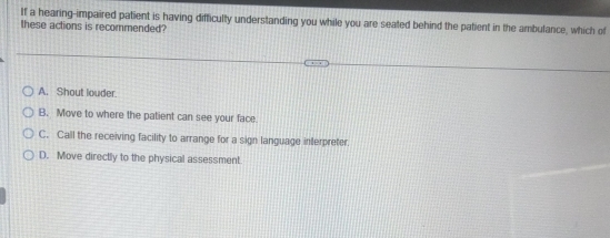 If a hearing-impaired patient is having difficulty understanding you while you are seated behind the patient in the ambulance, which of
these actions is recommended?
A. Shout louder.
B. Move to where the patient can see your face.
C. Call the receiving facility to arrange for a sign language interpreter.
D. Move directly to the physical assessment.