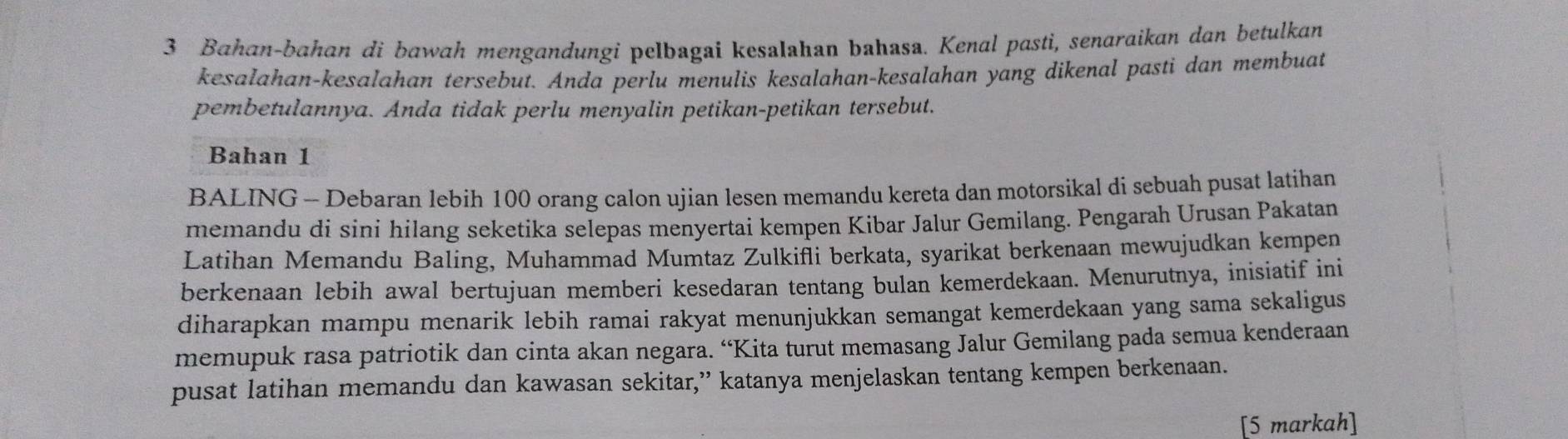 Bahan-bahan di bawah mengandungi pelbagai kesalahan bahasa. Kenal pasti, senaraikan dan betulkan 
kesalahan-kesalahan tersebut. Anda perlu menulis kesalahan-kesalahan yang dikenal pasti dan membuat 
pembetulannya. Anda tidak perlu menyalin petikan-petikan tersebut. 
Bahan 1
BALING - Debaran lebih 100 orang calon ujian lesen memandu kereta dan motorsikal di sebuah pusat latihan 
memandu di sini hilang seketika selepas menyertai kempen Kibar Jalur Gemilang. Pengarah Urusan Pakatan 
Latihan Memandu Baling, Muhammad Mumtaz Zulkifli berkata, syarikat berkenaan mewujudkan kempen 
berkenaan lebih awal bertujuan memberi kesedaran tentang bulan kemerdekaan. Menurutnya, inisiatif ini 
diharapkan mampu menarik lebih ramai rakyat menunjukkan semangat kemerdekaan yang sama sekaligus 
memupuk rasa patriotik dan cinta akan negara. “Kita turut memasang Jalur Gemilang pada semua kenderaan 
pusat latihan memandu dan kawasan sekitar,” katanya menjelaskan tentang kempen berkenaan. 
[5 markah]