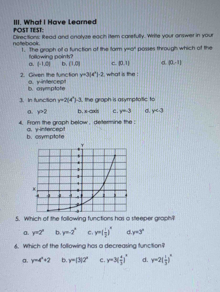 What I Have Learned
POST TEST:
Directions: Read and analyze each item carefully. Write your answer in your
notebook.
1. The graph of a function of the form y=a^x passes through which of the
following points?
a. (-1,0) b. (1,0) c. (0,1) d. (0,-1)
2. Given the function y=3(4^x)-2 , what is the :
a. y-intercept
b. asymptote
3. In function y=2(4^x)-3 , the graph is asymptotic to
a. y>2 b. x-axis C. y=-3 d. y
4. From the graph below , determine the :
a. y-intercept
b. asymptote
5. Which of the following functions has a steeper graph?
a. y=2^x b. y=-2^x C. y=( 1/2 )^x d. y=3^x
6. Which of the following has a decreasing function?
a. y=4^x+2 b. y=(3)2^x C. y=3( 4/3 )^x d. y=2( 1/3 )^x