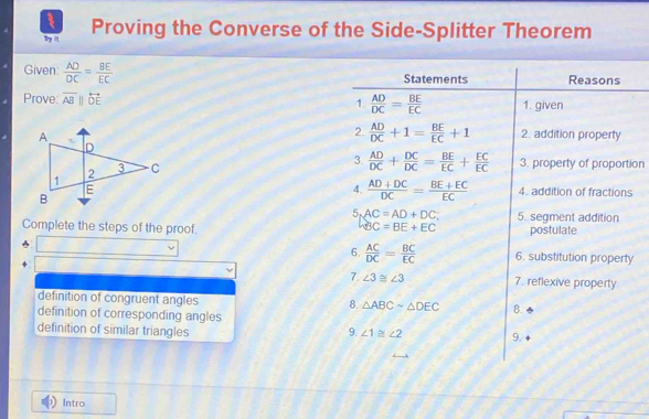 Try iit Proving the Converse of the Side-Splitter Theorem
Given:  AD/DC = BE/EC 
Prove: overline ABparallel overleftrightarrow DE
ion
s
Complete the steps of the proof. 
y
definition of congruent angles
definition of corresponding angles
definition of similar triangles 
Intro