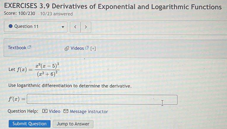 Derivatives of Exponential and Logarithmic Functions 
Score: 100/230 10/23 answered 
Question 11 < > 
Textbook C Videos [+] 
Let f(x)=frac x^9(x-5)^3(x^2+6)^2
Use logarithmic differentiation to determine the derivative.
f'(x)=□ -2x^2+4x^((x)+)^2 □  
Question Help: Video Message instructor 
Submit Question Jump to Answer