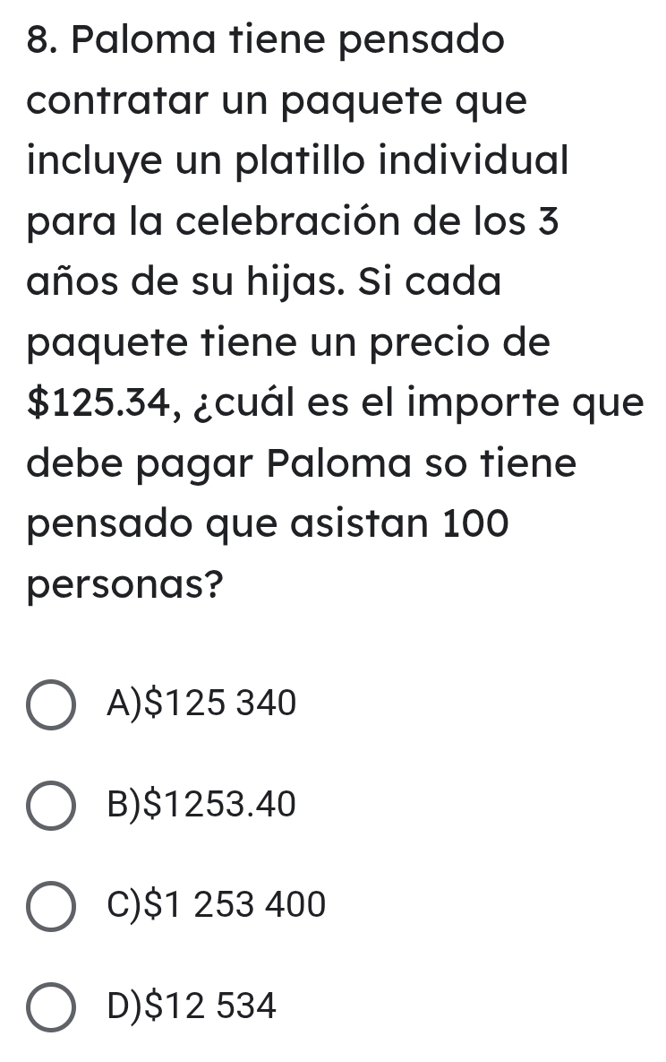 Paloma tiene pensado
contratar un paquete que
incluye un platillo individual
para la celebración de los 3
años de su hijas. Si cada
paquete tiene un precio de
$125.34, ¿cuál es el importe que
debe pagar Paloma so tiene
pensado que asistan 100
personas?
A) $125 340
B) $1253.40
C) $1 253 400
D) $12 534