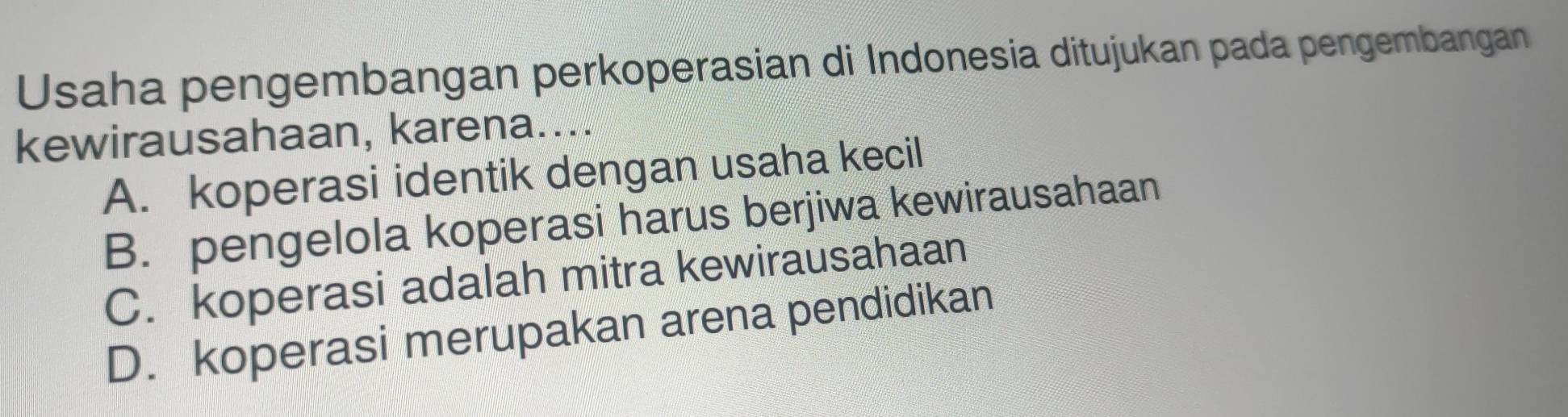 Usaha pengembangan perkoperasian di Indonesia ditujukan pada pengembangan
kewirausahaan, karena....
A. koperasi identik dengan usaha kecil
B. pengelola koperasi harus berjiwa kewirausahaan
C. koperasi adalah mitra kewirausahaan
D. koperasi merupakan arena pendidikan