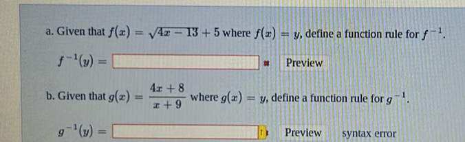 Given that f(x)=sqrt(4x-13)+5 where f(x)=y , define a function rule for f^(-1).
f^(-1)(y)=□ * Preview 
b. Given that g(x)= (4x+8)/x+9  where g(x)=y , define a function rule for g^(-1).
g^(-1)(y)=□ Preview syntax error