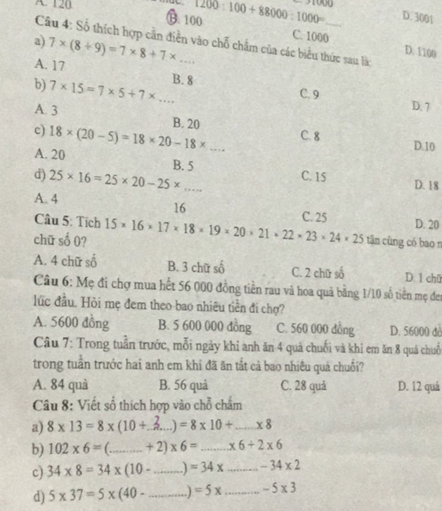 A. 120
B. 100 1200:100+88000:1000= D. 3001
a) 7* (8+9)=7* 8+7* ... 
Câu 4: Số thích hợp cần điễn vào chỗ chẩm của các biểu thức sau là:
C. 1000 D. 1100
A. 17 B. 8
b) 7* 15=7* 5+7* ...
C. 9
D. 7
A 3 B. 20
c) 18* (20-5)=18* 20-18* ... C. 8 D. 10
A. 20
B. 5
d) 25* 16=25* 20-25* ... C. 15
D. 18
A. 4
16
C. 25
Câu 5: Tích D. 20
chữ số 0? 15* 16* 17* 18* 19* 20* 21* 22* 23* 24* 25 tân cùng có bao n
A. 4 chữ số B. 3 chữ số C. 2 chữ số D. 1 chữ
Câu 6: Mẹ đi chợ mua hết 56 000 đồng tiền rau và hoa quả bằng 1/10 số tiền mẹ đen
lức đầu. Hỏi mẹ đem theo bao nhiêu tiền đi chợ?
A. 5600 đồng B. 5 600 000 đồng C. 560 000 dồng D. 56000 do
Câu 7: Trong tuần trước, mỗi ngày khi anh ăn 4 quả chuối và khi em ăn 8 quá chuố
trong tuần trước hai anh em khi đã ăn tất cả bao nhiều quả chuối?
A. 84 quà B. 56 quả C. 28 quả D. 12 quả
Câu 8: Viết số thích hợp vào chỗ chấm
a) 8* 13=8* (10+ _  =8* 10+ _  * 8
b) 102* 6= _ +2)* 6= _  * 6+2* 6
c) 34* 8=34* (10- _ .] =34x _ -34* 2
d) 5* 37=5* (40- _ =5x _ -5* 3