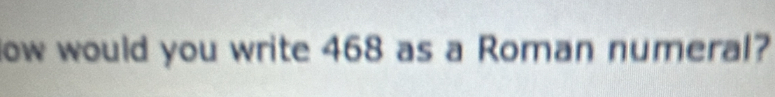 Now would you write 468 as a Roman numeral?