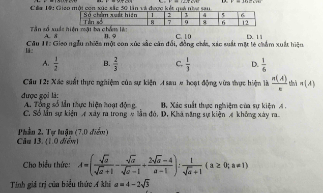 a=9x+cm V=12π cm D. V=36π cm
Câu 10: Gieo một con xúc sắc 50 lần và được kết quả như sau.
Tần số xuấtn mặt ba chẩm là:
A. 8 B. 9 C. 10 D. 11
Câu 11: Gieo ngẫu nhiên một con xúc sắc cân đối, đồng chất, xác suất mặt lẻ chấm xuất hiện
là:
A.  1/2  B.  2/3  C.  1/3  D.  1/6 
Câu 12: Xác suất thực nghiệm của sự kiện A sau # hoạt động vừa thực hiện là  n(A)/n  thì n(A)
được gọi là:
A. Tổng số lần thực hiện hoạt động. B. Xác suất thực nghiệm của sự kiện A .
C. Số lần sự kiện A xảy ra trong # lần đó. D. Khả năng sự kiện A không xảy ra.
Phần 2. Tự luận (7.0 điểm)
Câu 13. (1.0 điểm)
Cho biểu thức: A=( sqrt(a)/sqrt(a)+1 - sqrt(a)/sqrt(a)-1 + (2sqrt(a)-4)/a-1 ): 1/sqrt(a)+1 (a≥ 0;a!= 1)
Tính giá trị của biểu thức A khi a=4-2sqrt(3)