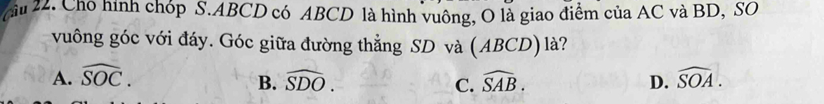 Cho hình chóp S. ABCD có ABCD là hình vuông, O là giao điểm của AC và BD, SO
vuông góc với đáy. Góc giữa đường thẳng SD và (ABCD) là?
A. widehat SOC. widehat SDO. widehat SAB. D. widehat SOA. 
B.
C.