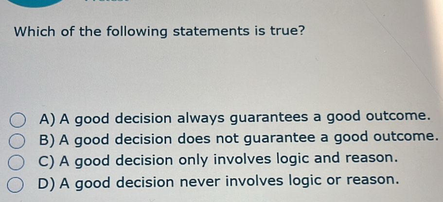 Which of the following statements is true?
A) A good decision always guarantees a good outcome.
B) A good decision does not guarantee a good outcome.
C) A good decision only involves logic and reason.
D) A good decision never involves logic or reason.