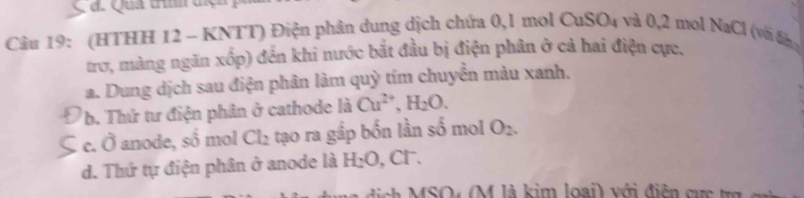 đ. Qua thnh tiện 
Câu 19: (HTHH 12 - KNTT) Điện phân dung dịch chứa 0, 1 mol 0 OuSO_4 và 0, 2 mol NaCl (với đn
trơ, màng ngăn xốp) đến khi nước bắt đầu bị điện phân ở cả hai điện cực.
a. Dung dịch sau điện phân làm quỳ tím chuyển màu xanh.
b. Thứ tư điện phân ở cathode là Cu^(2+), H_2O. 
: c. Ô anode, số mol Cl_2 tạo ra gấp bốn lần số mol O_2.
d. Thứ tự điện phân ở anode là H₂O, Cl.
* MSO (M là kim loại) với điện cư c t