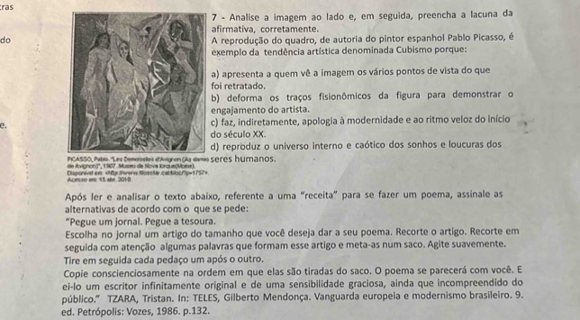 ras
7 - Analise a imagem ao lado e, em seguida, preencha a lacuna da
afirmativa, corretamente.
doA reprodução do quadro, de autoria do pintor espanhol Pablo Picasso, é
exemplo da tendência artística denominada Cubismo porque:
a) apresenta a quem vê a imagem os vários pontos de vista do que
foi retratado.
b) deforma os traços fisionômicos da figura para demonstrar o
engajamento do artista.
e.c) faz, indiretamente, apologia à modernidade e ao ritmo veloz do início
do século XX.
d) reproduz o universo interno e caótico dos sonhos e loucuras dos
seres humanos,
de Avignon?'', 1907. Museu de Nova lorque(Mona).
Acesso er 15 abx. 2010 Disponiet ens: =Mp:Perww.Nosošar.catAlloc/7p=1757>
Após ler e analisar o texto abaixo, referente a uma "receita" para se fazer um poema, assinale as
alternativas de acordo com o que se pede:
“Pegue um jornal. Pegue a tesoura
Escolha no jornal um artigo do tamanho que você deseja dar a seu poema. Recorte o artigo. Recorte em
seguida com atenção algumas palavras que formam esse artigo e meta-as num saco. Agite suavemente.
Tire em seguida cada pedaço um após o outro.
Copie conscienciosamente na ordem em que elas são tiradas do saco. O poema se parecerá com você. E
ei-lo um escritor infinitamente original e de uma sensibilidade graciosa, ainda que incompreendido do
público.” TZARA, Tristan. In: TELES, Gilberto Mendonça. Vanguarda europeia e modernismo brasileiro. 9.
ed. Petrópolis: Vozes, 1986. p.132.