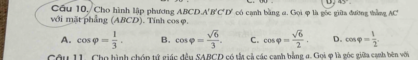 D, 45°. 
Câu 10. Cho hình lập phương ABCD A'B'C'D' có cạnh bằng a. Gọi φ là góc giữa đường thẳng AC'
với mặt phẳng (ABCD). Tính cos φ.
A. cos varphi = 1/3 . B. cos varphi = sqrt(6)/3 . C. cos varphi = sqrt(6)/2 . D. cos varphi = 1/2 . 
Câu 11. Cho hình chóp tứ giác đều SABCD có tất cả các canh bằng a. Gọi φ là góc giữa cạnh bên với