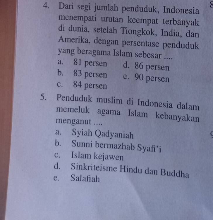 Dari segi jumlah penduduk, Indonesia
menempati urutan keempat terbanyak
di dunia, setelah Tiongkok, India, dan
Amerika, dengan persentase penduduk
yang beragama Islam sebesar ....
a. 81 persen d. 86 persen
b. 83 persen e. 90 persen
c. 84 persen
5. Penduduk muslim di Indonesia dalam
memeluk agama Islam kebanyakan
menganut ....
a. Syiah Qadyaniah
b. Sunni bermazhab Syafi’i
c. Islam kejawen
d. Sinkriteisme Hindu dan Buddha
e. Salafiah