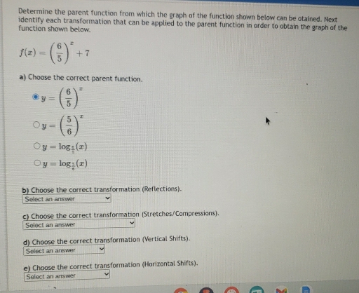 Determine the parent function from which the graph of the function shown below can be otained. Next
identify each transformation that can be applied to the parent function in order to obtain the graph of the
function shown below.
f(x)=( 6/5 )^x+7
a) Choose the correct parent function.
y=( 6/5 )^x
y=( 5/6 )^x
y=log _ 1/5 (x)
y=log _ 1/6 (x)
b) Choose the correct transformation (Reflections).
Select an answer
c) Choose the correct transformation (Stretches/Compressions).
Select an answer
d) Choose the correct transformation (Vertical Shifts).
Select an answer
e) Choose the correct transformation (Horizontal Shifts).
Select an answer