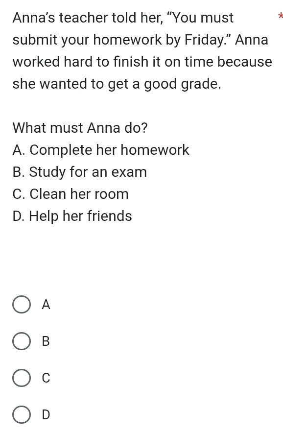 Anna’s teacher told her, “You must *
submit your homework by Friday.” Anna
worked hard to finish it on time because
she wanted to get a good grade.
What must Anna do?
A. Complete her homework
B. Study for an exam
C. Clean her room
D. Help her friends
A
B
C
D