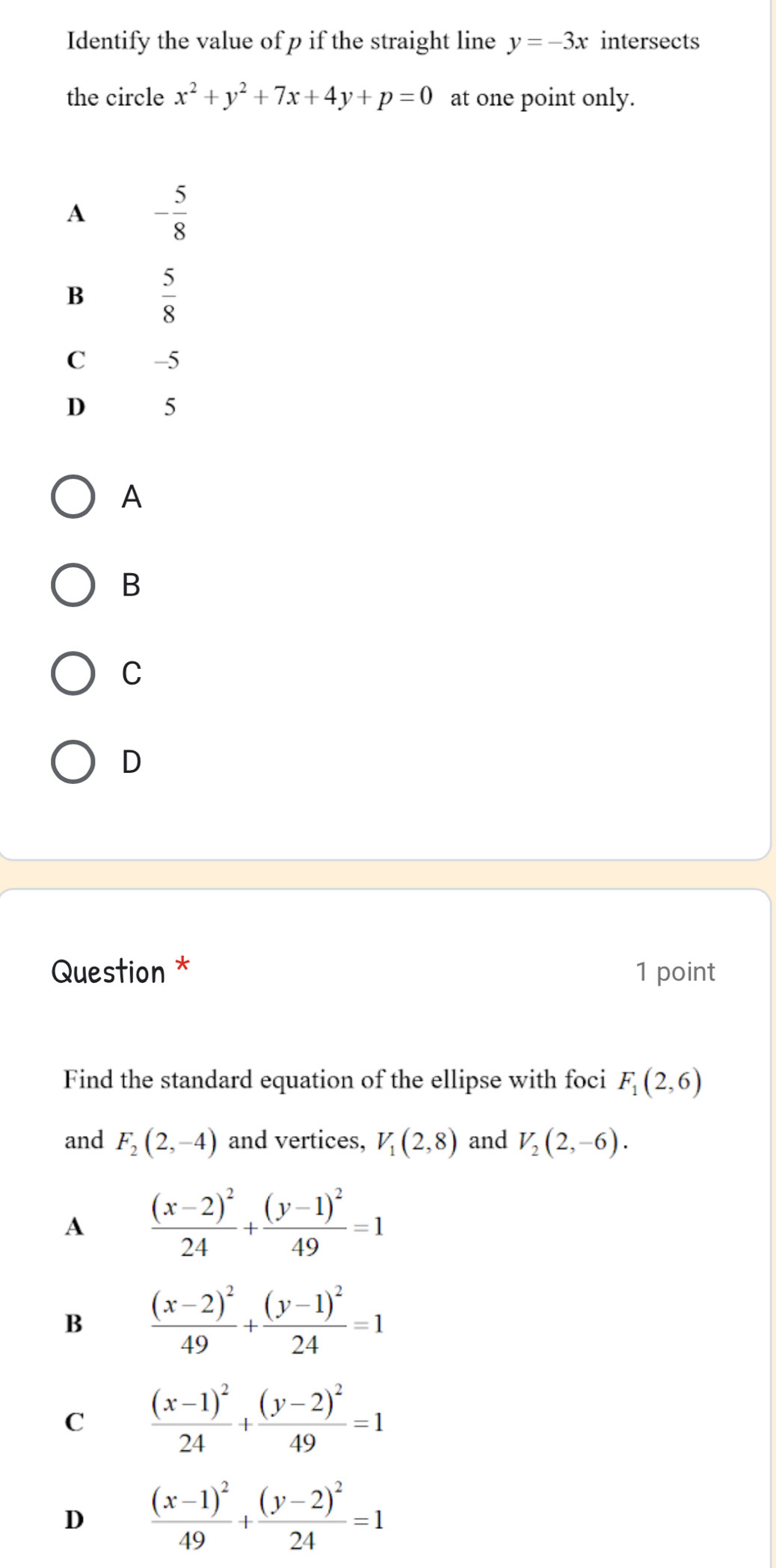 Identify the value of p if the straight line y=-3x intersects
the circle x^2+y^2+7x+4y+p=0 at one point only.
A
B
C
D
Question * 1 point
Find the standard equation of the ellipse with foci F_1(2,6)
and F_2(2,-4) and vertices, V_1(2,8) and V_2(2,-6).
A frac (x-2)^224+frac (y-1)^249=1
B frac (x-2)^249+frac (y-1)^224=1
C frac (x-1)^224+frac (y-2)^249=1
D frac (x-1)^249+frac (y-2)^224=1