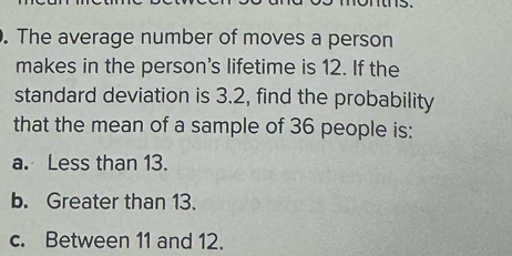 The average number of moves a person
makes in the person's lifetime is 12. If the
standard deviation is 3.2, find the probability
that the mean of a sample of 36 people is:
a. Less than 13.
b. Greater than 13.
c. Between 11 and 12.