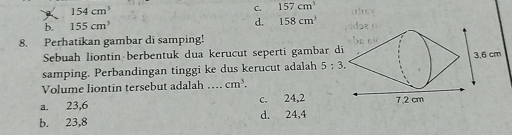 154cm^3
C. 157cm^3
'
b. 155cm^3
d. 158cm^3
8. Perhatikan gambar di samping!
Sebuah liontin berbentuk dua kerucut seperti gambar d
samping. Perbandingan tinggi ke dus kerucut adalah 5:3. 
Volume liontin tersebut adalah _ cm^3.
a. 23,6 c. 24,2
d. 24,4
b. 23,8