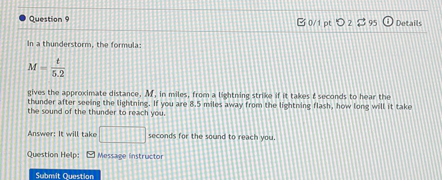 Details 
□ 0/1 pt つ 2 
In a thunderstorm, the formula:
M= t/5.2 
gives the approximate distance, M, in miles, from a lightning strike if it takes t seconds to hear the 
thunder after seeing the lightning. If you are 8.5 miles away from the lightning flash, how long will it take 
the sound of the thunder to reach you. 
Answer: It will take 111+11 seconds for the sound to reach you. 
Question Help: Message instructor 
Submit Question