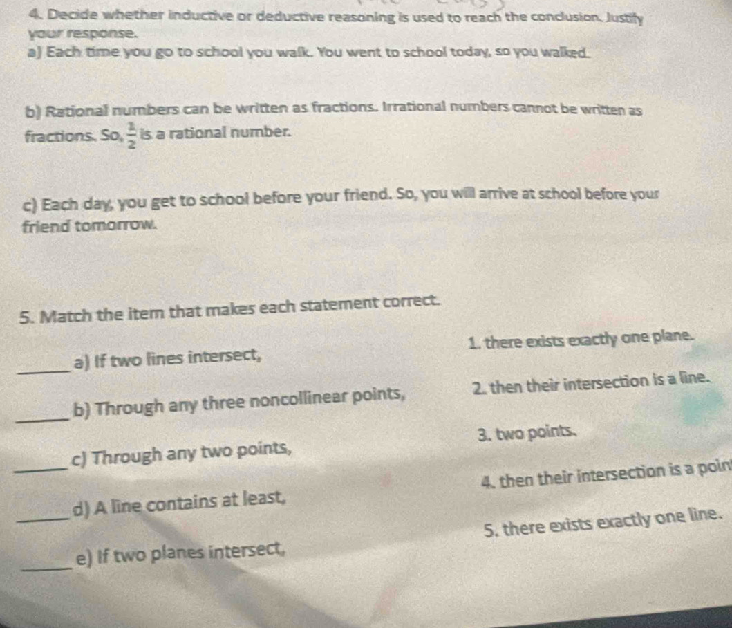 Decide whether inductive or deductive reasoning is used to reach the conclusion. Justify
your response.
a) Each time you go to school you walk. You went to school today, so you walked.
b) Rational numbers can be written as fractions. Irrational numbers cannot be written as
fractions. So,  1/2  is a rational number.
c) Each day, you get to school before your friend. So, you will arrive at school before your
friend tomorrow.
5. Match the iter that makes each statement correct.
_a) If two lines intersect, 1. there exists exactly one plane.
_b) Through any three noncollinear points, 2. then their intersection is a line.
c) Through any two points, 3. two points.
__d) A line contains at least, 4. then their intersection is a poin
5. there exists exactly one line.
_
e) If two planes intersect,