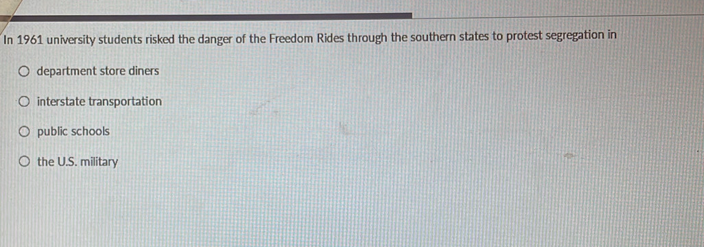 In 1961 university students risked the danger of the Freedom Rides through the southern states to protest segregation in
department store diners
interstate transportation
public schools
the U.S. military