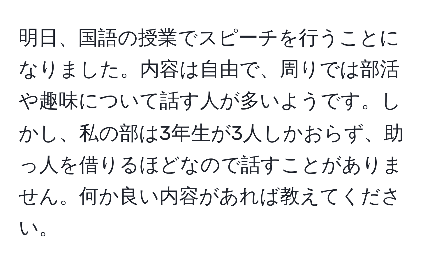 明日、国語の授業でスピーチを行うことになりました。内容は自由で、周りでは部活や趣味について話す人が多いようです。しかし、私の部は3年生が3人しかおらず、助っ人を借りるほどなので話すことがありません。何か良い内容があれば教えてください。