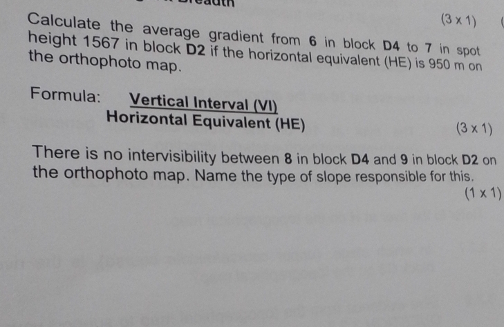 (3* 1)
Calculate the average gradient from 6 in block D4 to 7 in spot 
height 1567 in block D2 if the horizontal equivalent (HE) is 950 m on 
the orthophoto map. 
Formula: Vertical Interval (VI) 
Horizontal Equivalent (HE)
(3* 1)
There is no intervisibility between 8 in block D4 and 9 in block D2 on 
the orthophoto map. Name the type of slope responsible for this.
(1* 1)