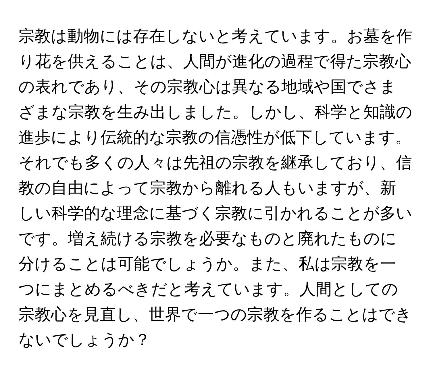 宗教は動物には存在しないと考えています。お墓を作り花を供えることは、人間が進化の過程で得た宗教心の表れであり、その宗教心は異なる地域や国でさまざまな宗教を生み出しました。しかし、科学と知識の進歩により伝統的な宗教の信憑性が低下しています。それでも多くの人々は先祖の宗教を継承しており、信教の自由によって宗教から離れる人もいますが、新しい科学的な理念に基づく宗教に引かれることが多いです。増え続ける宗教を必要なものと廃れたものに分けることは可能でしょうか。また、私は宗教を一つにまとめるべきだと考えています。人間としての宗教心を見直し、世界で一つの宗教を作ることはできないでしょうか？