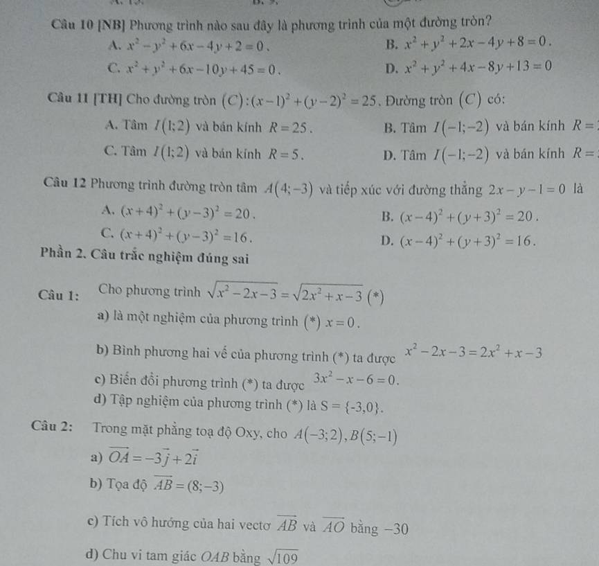 [NB] Phương trình nào sau đây là phương trình của một đường tròn?
A. x^2-y^2+6x-4y+2=0. B. x^2+y^2+2x-4y+8=0.
C. x^2+y^2+6x-10y+45=0. D. x^2+y^2+4x-8y+13=0
Câu 11 [TH] Cho đường tròn (C): (x-1)^2+(y-2)^2=25.  Đường tròn (C) có:
A. T amI(1;2) và bán kính R=25. B. Tâm I(-1;-2) và bán kính R=
C. Tâm I(1;2) và bán kính R=5. D. Tâm I(-1;-2) và bán kính R=
Câu 12 Phương trình đường tròn tâm A(4;-3) và tiếp xúc với đường thắng 2x-y-1=0 là
A. (x+4)^2+(y-3)^2=20.
B. (x-4)^2+(y+3)^2=20.
C. (x+4)^2+(y-3)^2=16.
D. (x-4)^2+(y+3)^2=16.
Phần 2. Câu trắc nghiệm đúng sai
Câu 1: Cho phương trình sqrt(x^2-2x-3)=sqrt(2x^2+x-3) (*)
a) là một nghiệm của phương trình (*) x=0.
b) Bình phương hai vế của phương trình (*) ta được x^2-2x-3=2x^2+x-3
c) Biến đổi phương trình (*) ta được 3x^2-x-6=0.
d) Tập nghiệm của phương trình (*) là S= -3,0 .
Câu 2: Trong mặt phẳng toạ độ Oxy, cho A(-3;2),B(5;-1)
a) vector OA=-3vector j+2vector i
b) Tọa độ overline AB=(8;-3)
c) Tích vô hướng của hai vectơ vector AB và vector AO bằng -30
d) Chu vi tam giác OAB bằng sqrt(109)