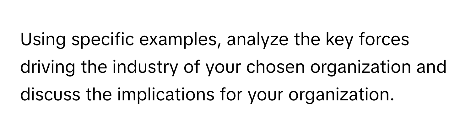 Using specific examples, analyze the key forces driving the industry of your chosen organization and discuss the implications for your organization.