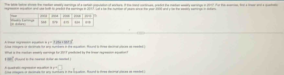 The table below shows the median weekly eamings of a certain population of workers. If this trend continues, predict the median weekly earnings in 2017. For this exercise, find a linear and a quadratic
regression equation and use both to predict the earnings in 2017. Let x be the number of years since the year 2000 and y be the weekly eamings in dollars.
A linear regression equation is y=7.25x+657.3°
(Use integers or decimals for any numbers in the equation. Round to three decimal places as needed.)
What is the median weekly earnings for 2017 predicted by the linear regression equation?
$661° (Round to the nearest dollar as needed.)
A quadratic regression equation is y=□
(Use integers or decimals for any numbers in the equation. Round to three decimal places as needed.)